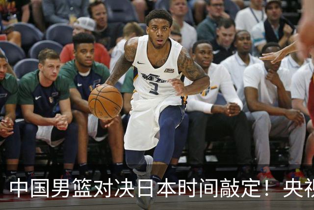中国男篮对决日本时间敲定！央视CCTV5+直播，要是想3杀敌手需做3点调动